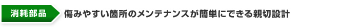 消耗部品　傷みやすい箇所のメンテナンスが簡単にできる親切設計