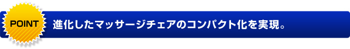 POINT 進化したマッサージチェアのコンパクト化を実現。