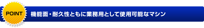 POINT 機能面・耐久性ともに業務用として使用可能なマシン