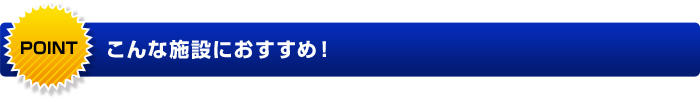 こんな施設におすすめ！